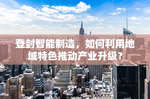 登封智能制造，如何利用地域特色推动产业升级？