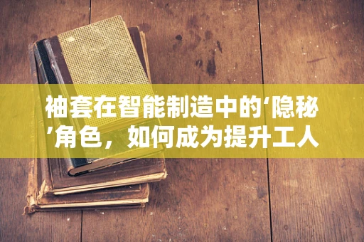 袖套在智能制造中的‘隐秘’角色，如何成为提升工人安全与卫生的关键？