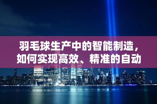 羽毛球生产中的智能制造，如何实现高效、精准的自动化生产？