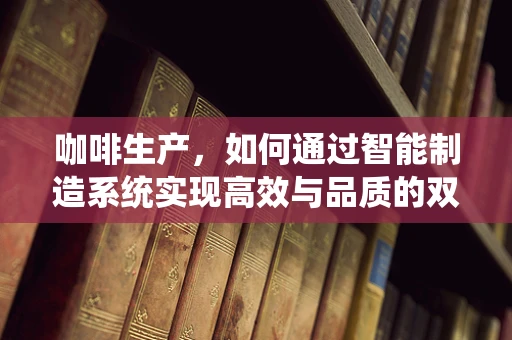 咖啡生产，如何通过智能制造系统实现高效与品质的双重提升？