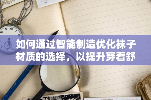 如何通过智能制造优化袜子材质的选择，以提升穿着舒适度与耐用性？