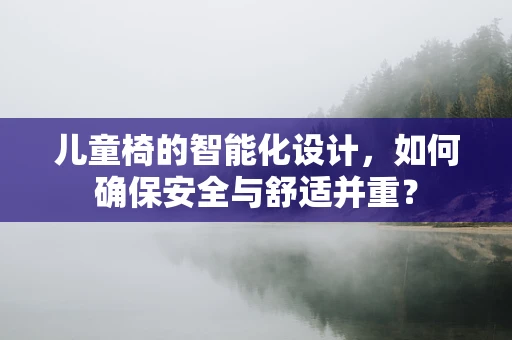 儿童椅的智能化设计，如何确保安全与舒适并重？