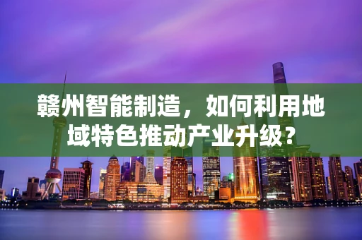 赣州智能制造，如何利用地域特色推动产业升级？