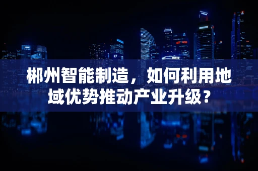 郴州智能制造，如何利用地域优势推动产业升级？