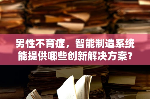 男性不育症，智能制造系统能提供哪些创新解决方案？