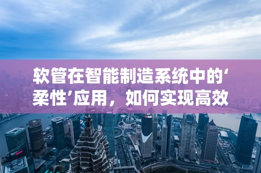 软管在智能制造系统中的‘柔性’应用，如何实现高效、精准的输送？