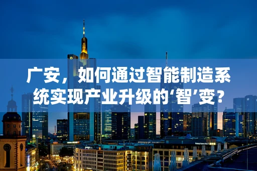 广安，如何通过智能制造系统实现产业升级的‘智’变？