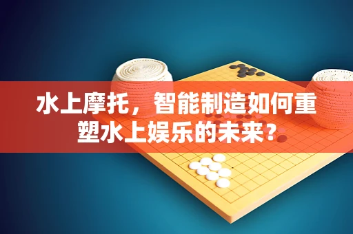 水上摩托，智能制造如何重塑水上娱乐的未来？