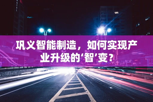 巩义智能制造，如何实现产业升级的‘智’变？