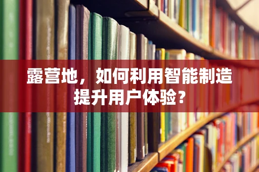 露营地，如何利用智能制造提升用户体验？