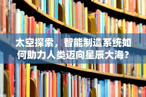 太空探索，智能制造系统如何助力人类迈向星辰大海？