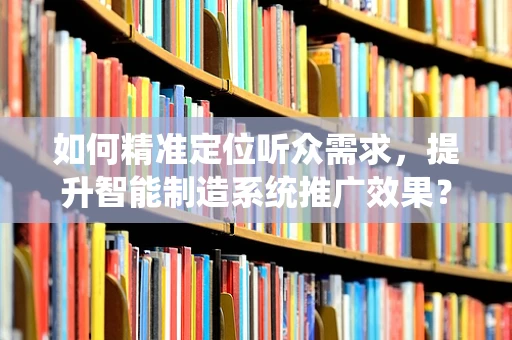 如何精准定位听众需求，提升智能制造系统推广效果？