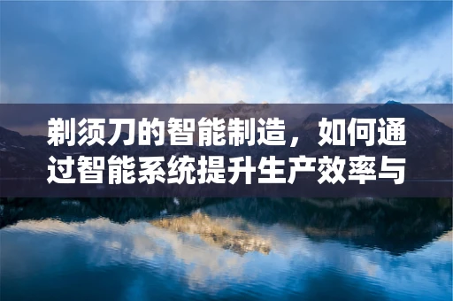 剃须刀的智能制造，如何通过智能系统提升生产效率与个性化定制？