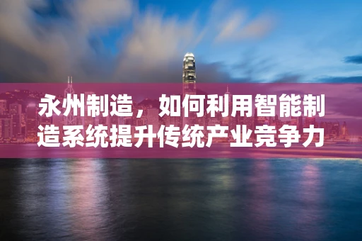 永州制造，如何利用智能制造系统提升传统产业竞争力？