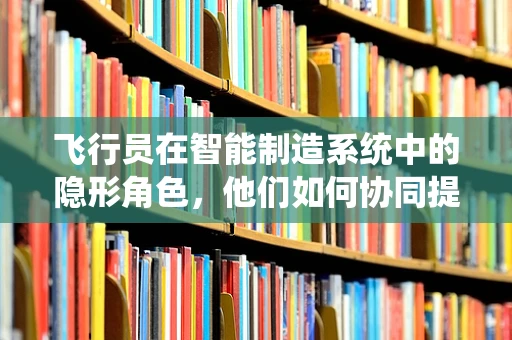 飞行员在智能制造系统中的隐形角色，他们如何协同提升生产效率？