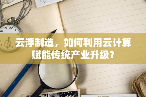 云浮制造，如何利用云计算赋能传统产业升级？