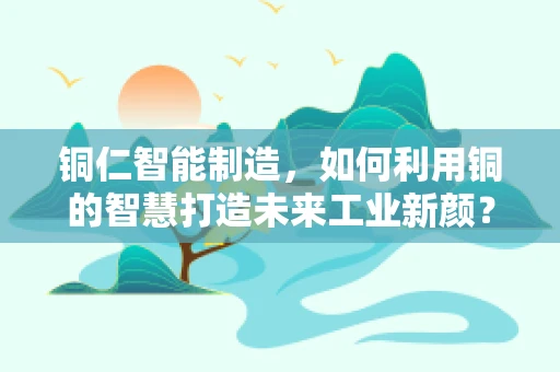 铜仁智能制造，如何利用铜的智慧打造未来工业新颜？