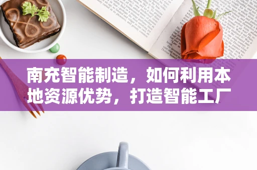 南充智能制造，如何利用本地资源优势，打造智能工厂的南充模式？