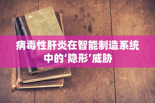 病毒性肝炎在智能制造系统中的‘隐形’威胁