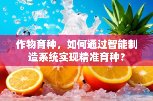 作物育种，如何通过智能制造系统实现精准育种？