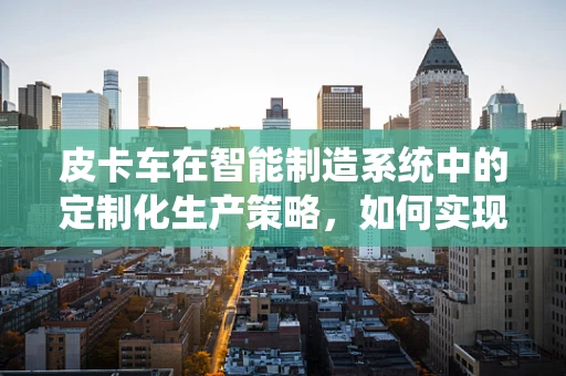 皮卡车在智能制造系统中的定制化生产策略，如何实现高效与灵活的平衡？