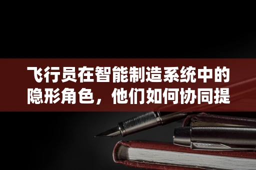 飞行员在智能制造系统中的隐形角色，他们如何协同提升生产效率？