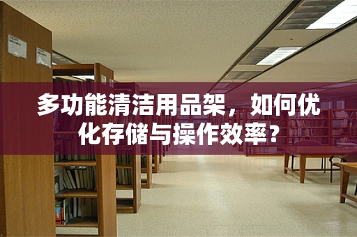 多功能清洁用品架，如何优化存储与操作效率？