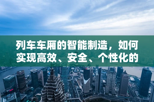 列车车厢的智能制造，如何实现高效、安全、个性化的定制？