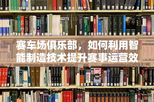 赛车场俱乐部，如何利用智能制造技术提升赛事运营效率？