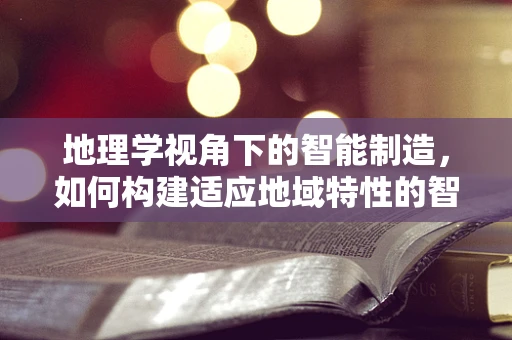 地理学视角下的智能制造，如何构建适应地域特性的智能工厂？