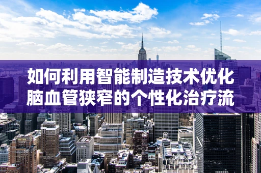 如何利用智能制造技术优化脑血管狭窄的个性化治疗流程？