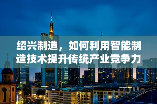 绍兴制造，如何利用智能制造技术提升传统产业竞争力？