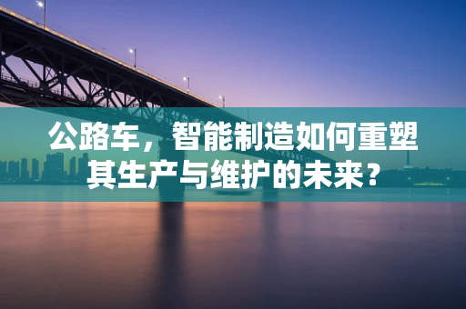 公路车，智能制造如何重塑其生产与维护的未来？