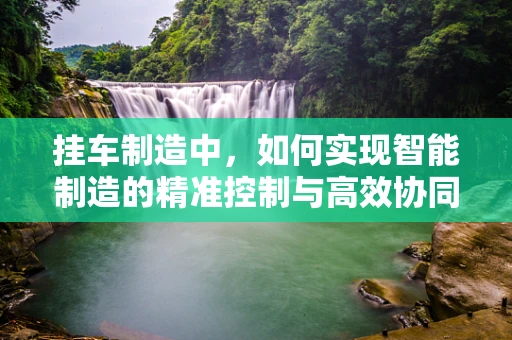 挂车制造中，如何实现智能制造的精准控制与高效协同？