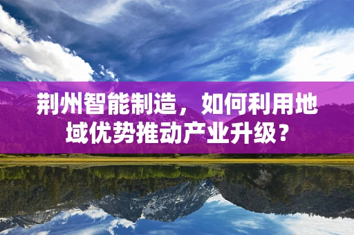 荆州智能制造，如何利用地域优势推动产业升级？