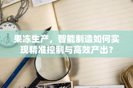 果冻生产，智能制造如何实现精准控制与高效产出？