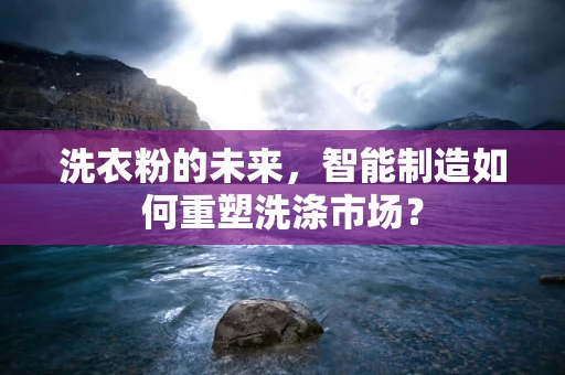 洗衣粉的未来，智能制造如何重塑洗涤市场？