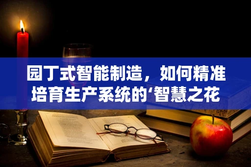 园丁式智能制造，如何精准培育生产系统的‘智慧之花’？