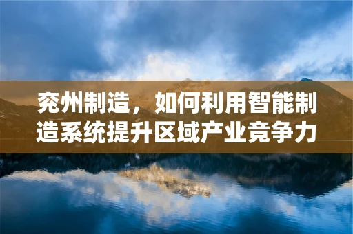 兖州制造，如何利用智能制造系统提升区域产业竞争力？