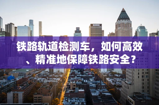 铁路轨道检测车，如何高效、精准地保障铁路安全？