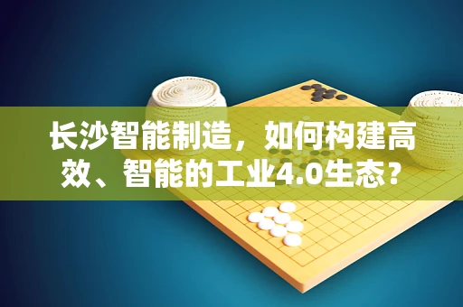 长沙智能制造，如何构建高效、智能的工业4.0生态？