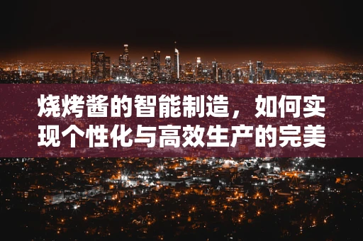 烧烤酱的智能制造，如何实现个性化与高效生产的完美融合？