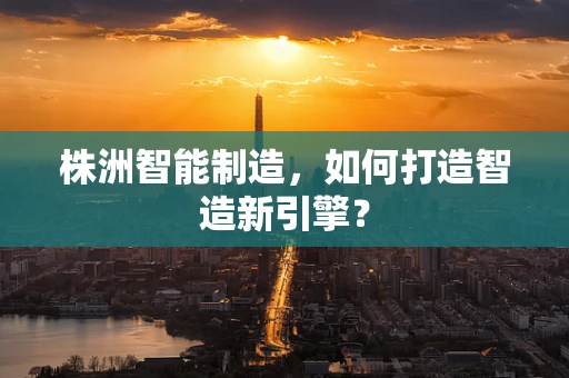 株洲智能制造，如何打造智造新引擎？