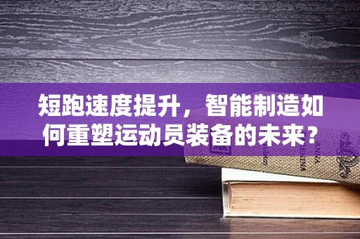 短跑速度提升，智能制造如何重塑运动员装备的未来？