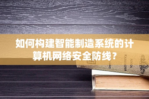 如何构建智能制造系统的计算机网络安全防线？