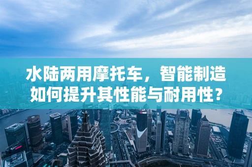 水陆两用摩托车，智能制造如何提升其性能与耐用性？