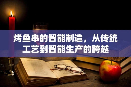 烤鱼串的智能制造，从传统工艺到智能生产的跨越