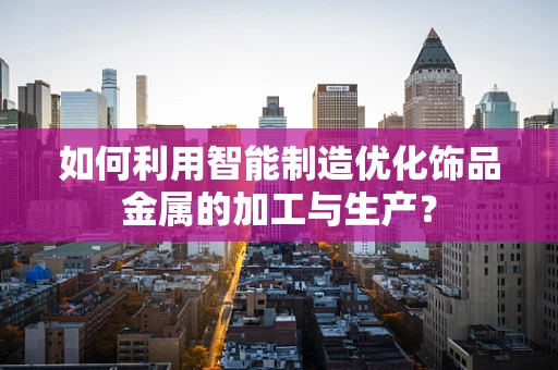 如何利用智能制造优化饰品金属的加工与生产？