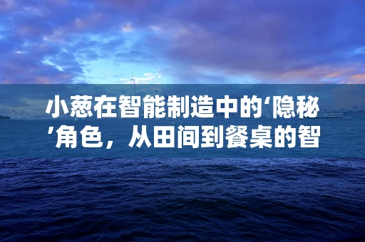 小葱在智能制造中的‘隐秘’角色，从田间到餐桌的智能物流链