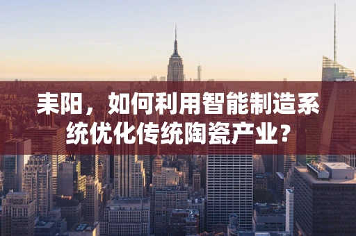 耒阳，如何利用智能制造系统优化传统陶瓷产业？